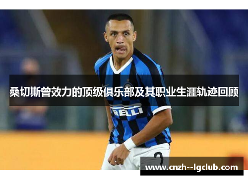 桑切斯曾效力的顶级俱乐部及其职业生涯轨迹回顾