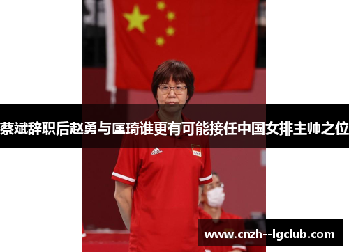 蔡斌辞职后赵勇与匡琦谁更有可能接任中国女排主帅之位 蔡斌辞职后赵勇与匡琦谁更有可能接任中国女排主帅之位