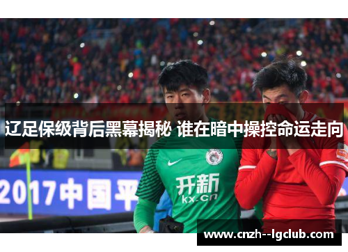 辽足保级背后黑幕揭秘 谁在暗中操控命运走向