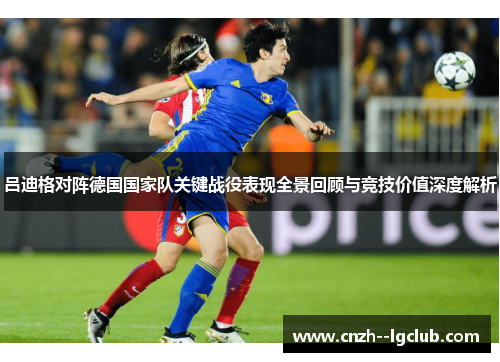 吕迪格对阵德国国家队关键战役表现全景回顾与竞技价值深度解析