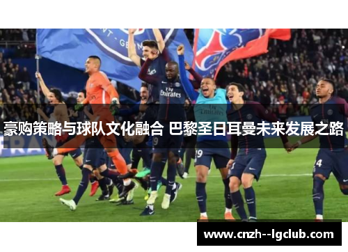 豪购策略与球队文化融合 巴黎圣日耳曼未来发展之路 豪购策略与球队文化融合 巴黎圣日耳曼未来发展之路