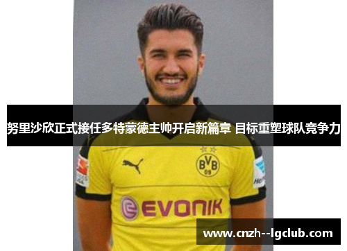 努里沙欣正式接任多特蒙德主帅开启新篇章 目标重塑球队竞争力